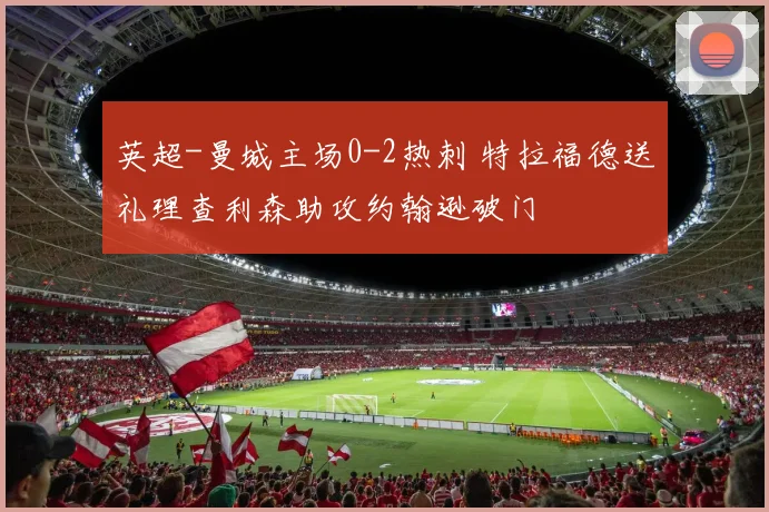 英超-曼城主场0-2热刺 特拉福德送礼理查利森助攻约翰逊破门