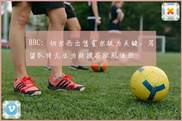 BBC：切尔西出售霍尔极为关键，若留队将无法为新援在欧冠注册