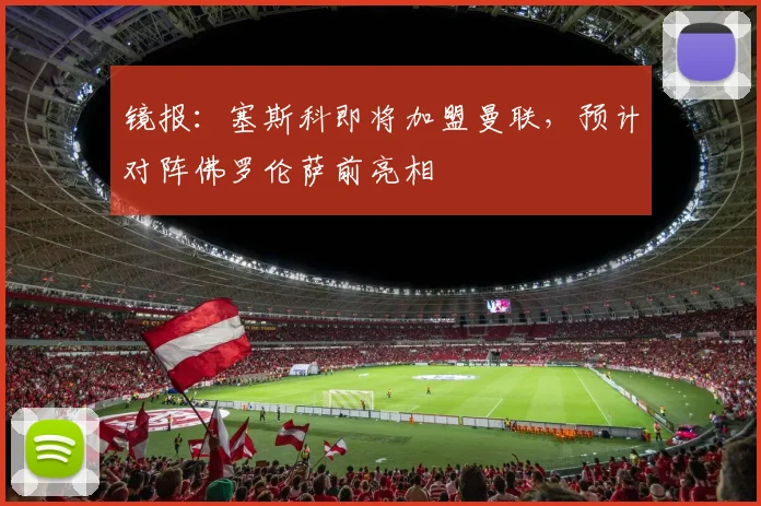 镜报：塞斯科即将加盟曼联，预计对阵佛罗伦萨前亮相